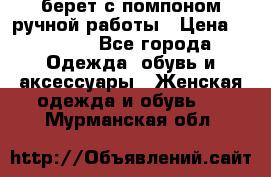 берет с помпоном ручной работы › Цена ­ 2 000 - Все города Одежда, обувь и аксессуары » Женская одежда и обувь   . Мурманская обл.